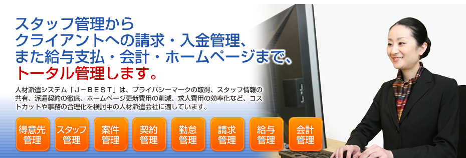 スタッフ管理からクライアントへの請求・入金管理、また給与支払・会計・ホームページまで、トータル管理します。人材派遣システム「J-best」は、プライバシーマークの取得、スタッフ情報の共有、派遣契約の徹底、ホームページ更新費用の削減、求人費用の効率化など、コストカットや事務の合理化を検討中の人材派遣会社に適しています。